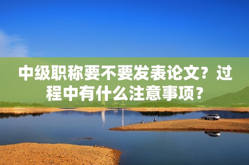 中級職稱要不要發(fā)表論文？過程中有什么注意事項？