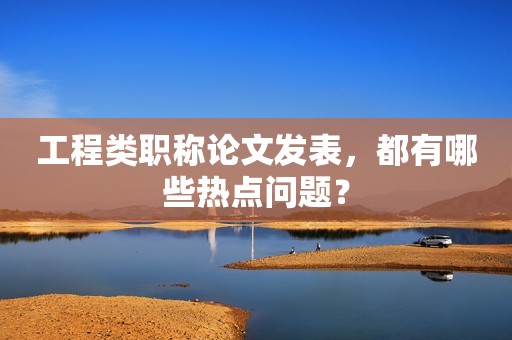 工程類職稱論文發(fā)表，都有哪些熱點(diǎn)問(wèn)題？