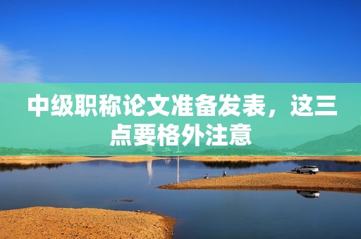 中級職稱論文準備發(fā)表，這三點要格外注意