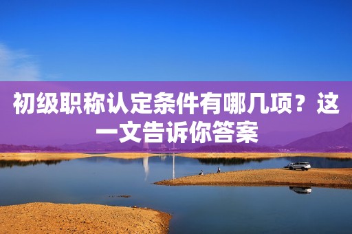 初級職稱認定條件有哪幾項？這一文告訴你答案