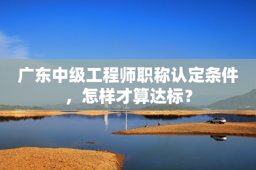廣東中級工程師職稱認(rèn)定條件，怎樣才算達(dá)標(biāo)？