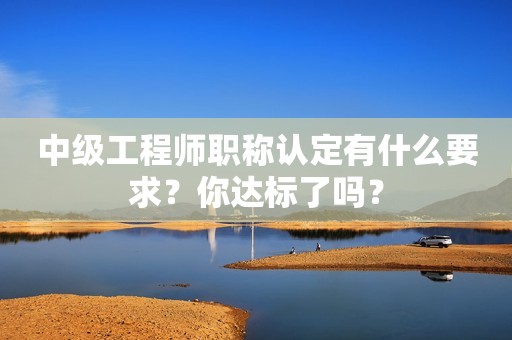 中級工程師職稱認(rèn)定有什么要求？你達(dá)標(biāo)了嗎？