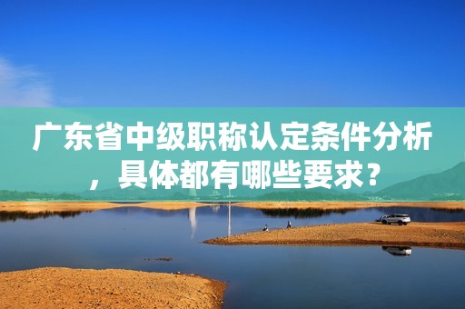 廣東省中級職稱認(rèn)定條件分析，具體都有哪些要求？