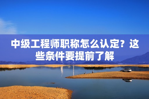 中級工程師職稱怎么認定？這些條件要提前了解