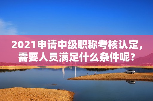 2021申請中級職稱考核認定，需要人員滿足什么條件呢？
