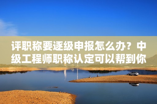 評職稱要逐級申報(bào)怎么辦？中級工程師職稱認(rèn)定可以幫到你