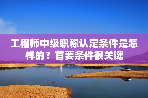 工程師中級職稱認定條件是怎樣的？首要條件很關(guān)鍵