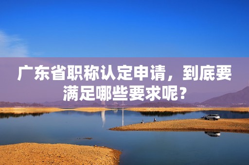 廣東省職稱認(rèn)定申請，到底要滿足哪些要求呢？