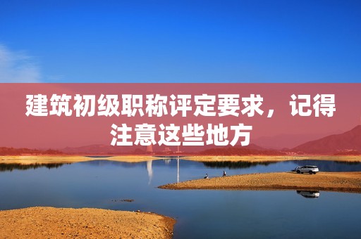 建筑初級職稱評定要求，記得注意這些地方