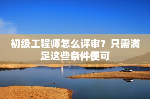 初級工程師怎么評審？只需滿足這些條件便可