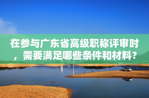 在參與廣東省高級(jí)職稱評(píng)審時(shí)，需要滿足哪些條件和材料？