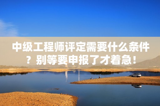 中級工程師評定需要什么條件？別等要申報了才著急！