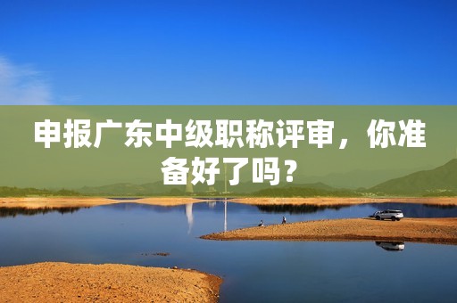 申報(bào)廣東中級(jí)職稱評(píng)審，你準(zhǔn)備好了嗎？