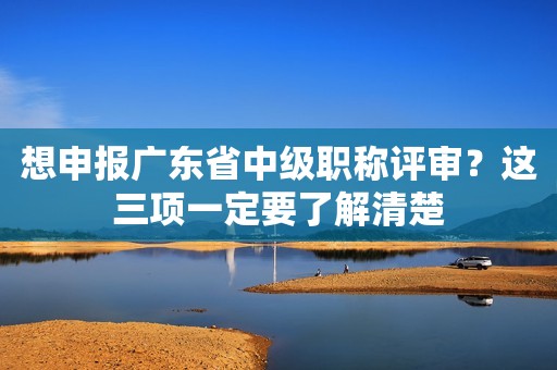 想申報廣東省中級職稱評審？這三項一定要了解清楚
