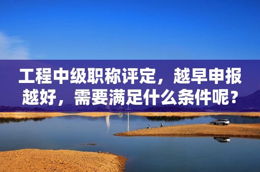 工程中級職稱評定，越早申報越好，需要滿足什么條件呢？