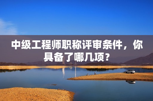 中級工程師職稱評審條件，你具備了哪幾項？