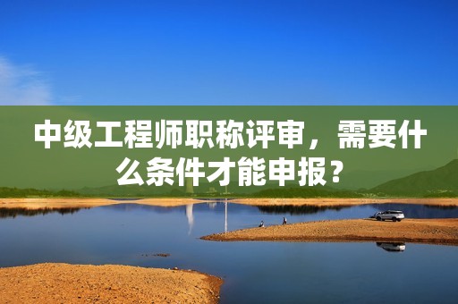中級工程師職稱評審，需要什么條件才能申報？