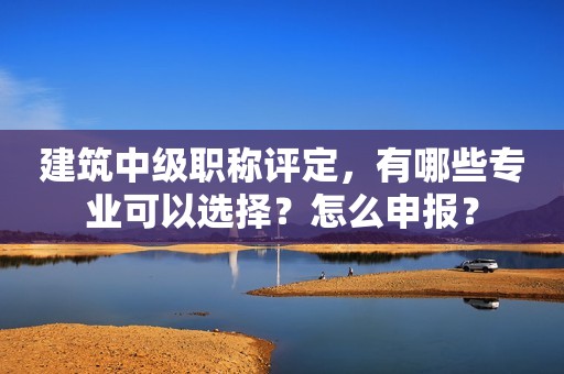 建筑中級職稱評定，有哪些專業(yè)可以選擇？怎么申報？