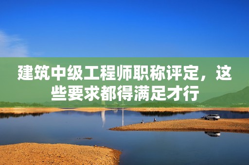 建筑中級工程師職稱評定，這些要求都得滿足才行