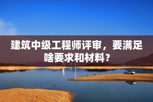 建筑中級工程師評審，要滿足啥要求和材料？