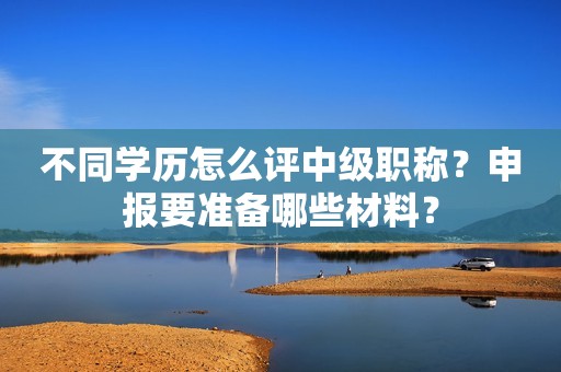 不同學(xué)歷怎么評中級職稱？申報(bào)要準(zhǔn)備哪些材料？