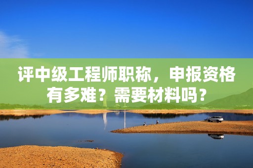 評中級工程師職稱，申報資格有多難？需要材料嗎？