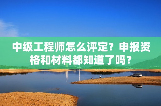 中級(jí)工程師怎么評(píng)定？申報(bào)資格和材料都知道了嗎？