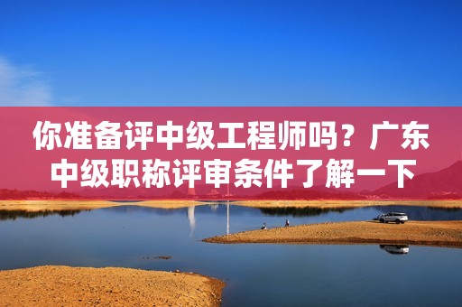 你準(zhǔn)備評(píng)中級(jí)工程師嗎？廣東中級(jí)職稱評(píng)審條件了解一下