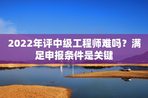 2022年評中級工程師難嗎？滿足申報條件是關(guān)鍵