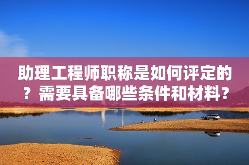助理工程師職稱是如何評(píng)定的？需要具備哪些條件和材料？