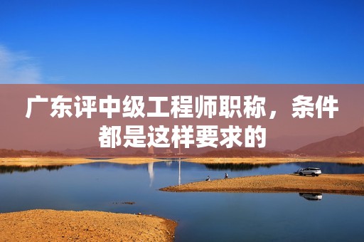 廣東評(píng)中級(jí)工程師職稱，條件都是這樣要求的