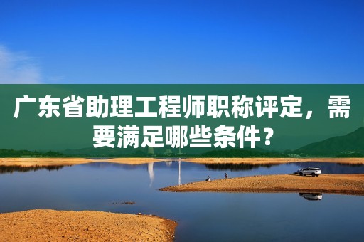 廣東省助理工程師職稱評定，需要滿足哪些條件？