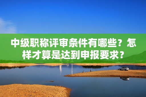 中級職稱評審條件有哪些？怎樣才算是達到申報要求？