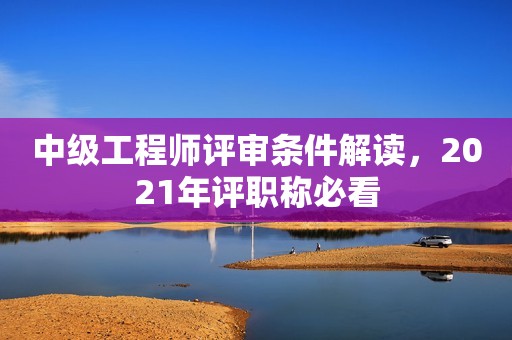 中級工程師評審條件解讀，2021年評職稱必看