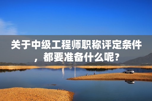 關于中級工程師職稱評定條件，都要準備什么呢？