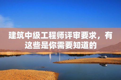 建筑中級工程師評審要求，有這些是你需要知道的