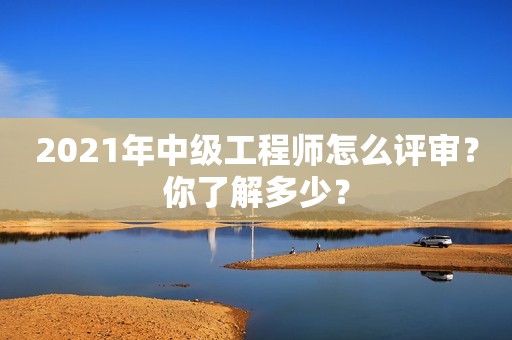 2021年中級(jí)工程師怎么評(píng)審？你了解多少？