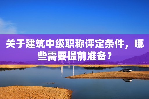 關(guān)于建筑中級職稱評定條件，哪些需要提前準(zhǔn)備？