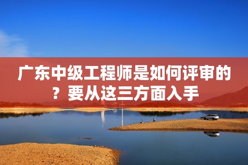 廣東中級工程師是如何評審的？要從這三方面入手