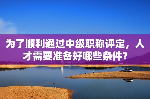 為了順利通過(guò)中級(jí)職稱(chēng)評(píng)定，人才需要準(zhǔn)備好哪些條件？