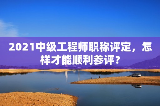 2021中級工程師職稱評定，怎樣才能順利參評？