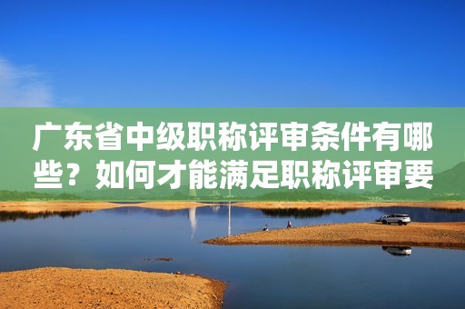廣東省中級職稱評審條件有哪些？如何才能滿足職稱評審要求？