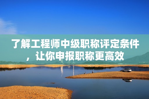 了解工程師中級(jí)職稱評(píng)定條件，讓你申報(bào)職稱更高效