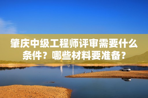 肇慶中級(jí)工程師評(píng)審需要什么條件？哪些材料要準(zhǔn)備？