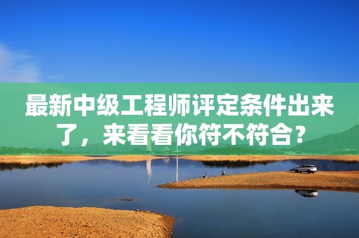 最新中級工程師評定條件出來了，來看看你符不符合？