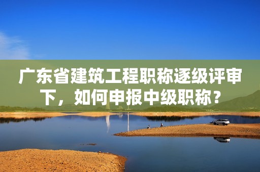 廣東省建筑工程職稱逐級評審下，如何申報(bào)中級職稱？
