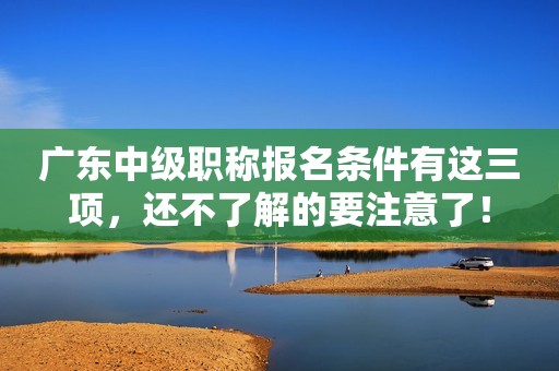 廣東中級(jí)職稱報(bào)名條件有這三項(xiàng)，還不了解的要注意了！