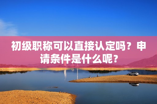 初級職稱可以直接認定嗎？申請條件是什么呢？