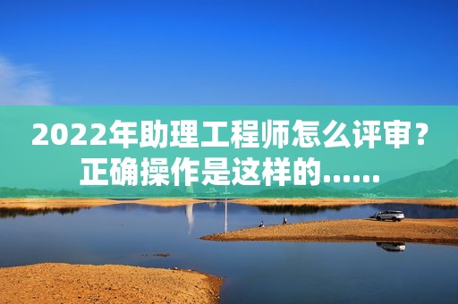 2022年助理工程師怎么評審？正確操作是這樣的......