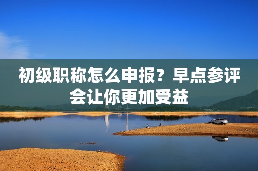 初級職稱怎么申報？早點(diǎn)參評會讓你更加受益